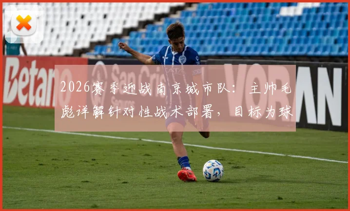 2026赛季迎战南京城市队：主帅毛彪详解针对性战术部署，目标为球迷带来胜利快乐