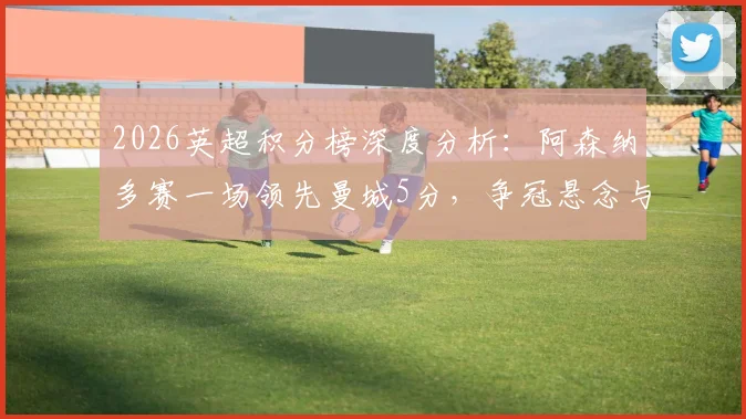 2026英超积分榜深度分析:阿森纳多赛一场领先曼城5分,争冠悬念与西汉姆热刺前四卡位战全解析