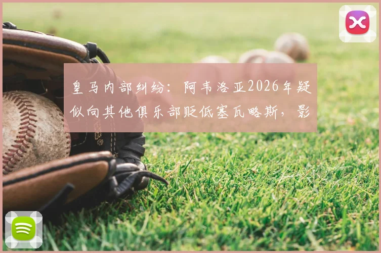 皇马内部纠纷：阿韦洛亚2026年疑似向其他俱乐部贬低塞瓦略斯，影响球员转会市场