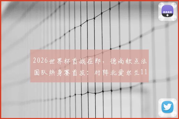 2026世界杯首战在即，德尚钦点法国队热身赛首发：对阵北爱尔兰11人基本敲定世界杯主力框架