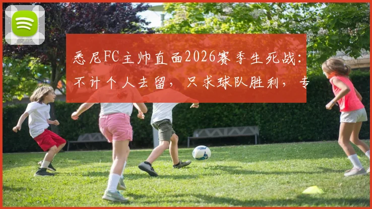 悉尼FC主帅直面2026赛季生死战：不计个人去留，只求球队胜利，专访实录与战术分析
