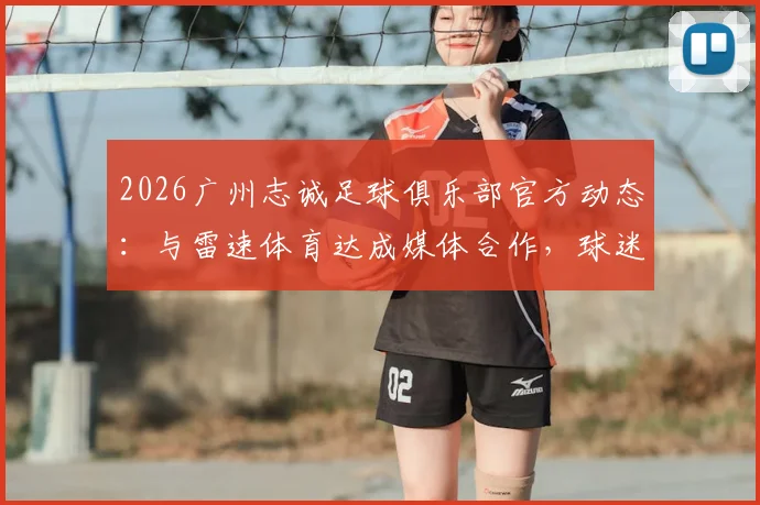 2026广州志诚足球俱乐部官方动态：与雷速体育达成媒体合作，球迷获取资讯指南