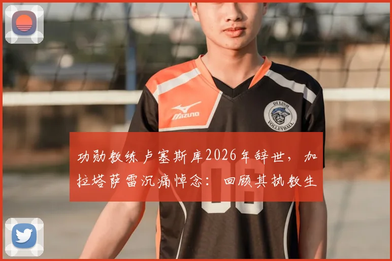 功勋教练卢塞斯库2026年辞世，加拉塔萨雷沉痛悼念：回顾其执教生涯与不朽贡献