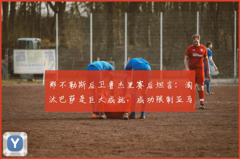 那不勒斯后卫鲁杰里赛后坦言：淘汰巴萨是巨大成就，成功限制亚马尔是团队战术的胜利