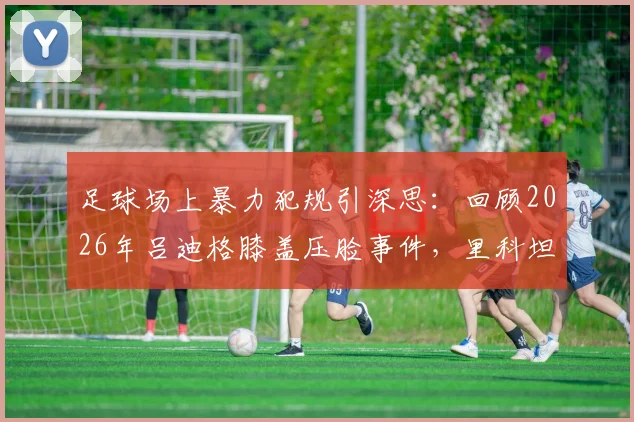 足球场上暴力犯规引深思：回顾2026年吕迪格膝盖压脸事件，里科坦言无法原谅，球场安全与体育精神何在？