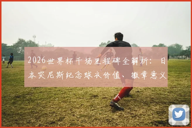 2026世界杯千场里程碑全解析：日本突尼斯纪念球衣价值、徽章意义与球迷收藏指南