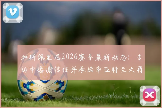 加斯佩里尼2026赛季最新动态：专访中感谢信任并承诺率亚特兰大再创佳绩