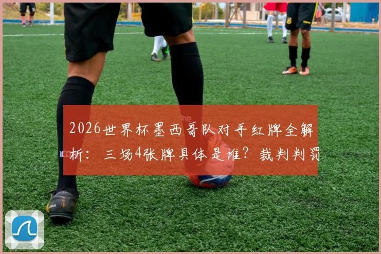 2026世界杯墨西哥队对手红牌全解析:三场4张牌具体是谁?裁判判罚有无偏袒?附争议比赛视频回顾