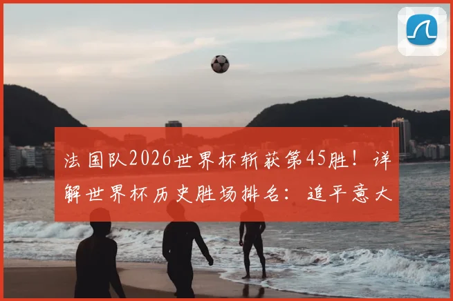 法国队2026世界杯斩获第45胜！详解世界杯历史胜场排名：追平意大利，距巴西还有多远？